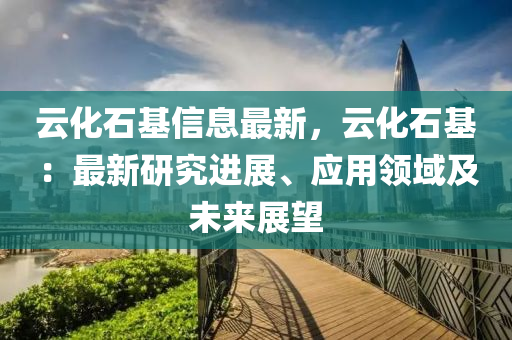 云化石基信息最新，云化石基：最新研究進展、應(yīng)用領(lǐng)域及未來展望