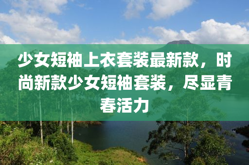 少女短袖上衣套裝最新款，時尚新款少女短袖套裝，盡顯青春活力