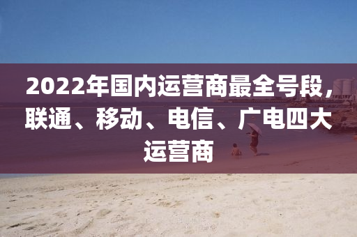 2022年國內(nèi)運(yùn)營商最全號段，聯(lián)通、移動、電信、廣電四大運(yùn)營商