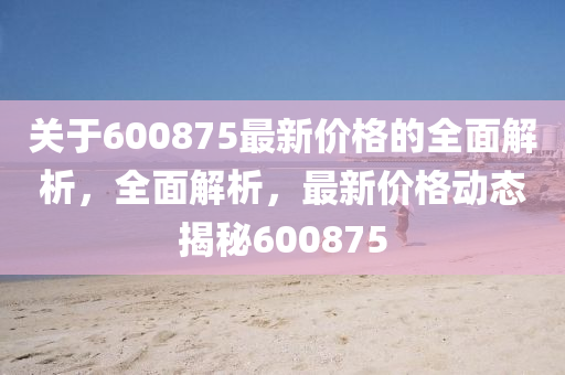 關(guān)于600875最新價(jià)格的全面解析，全面解析，最新價(jià)格動(dòng)態(tài)揭秘600875