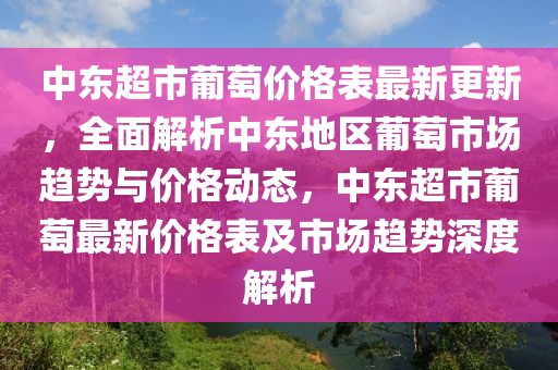 中東超市葡萄價格表最新更新，全面解析中東地區(qū)葡萄市場趨勢與價格動態(tài)，中東超市葡萄最新價格表及市場趨勢深度解析