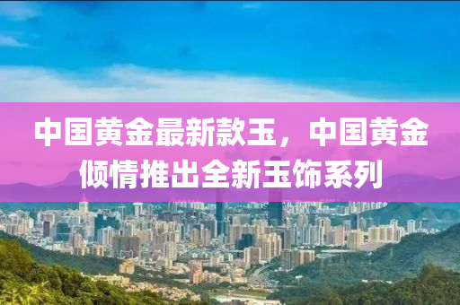 中國黃金最新款玉，中國黃金傾情推出全新玉飾系列