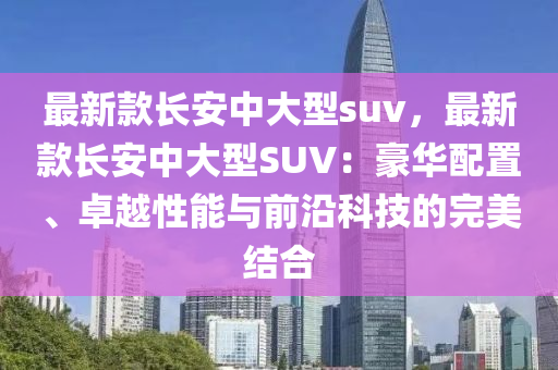 最新款長安中大型suv，最新款長安中大型SUV：豪華配置、卓越性能與前沿科技的完美結(jié)合