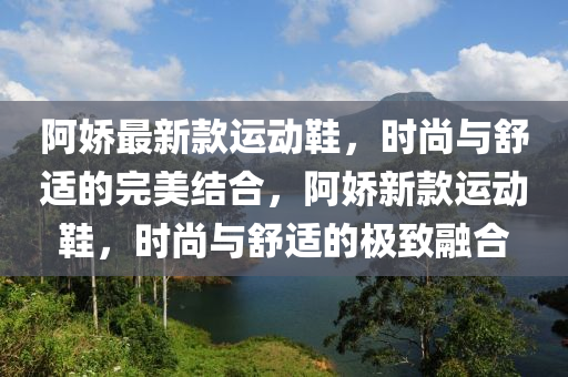 阿嬌最新款運動鞋，時尚與舒適的完美結(jié)合，阿嬌新款運動鞋，時尚與舒適的極致融合