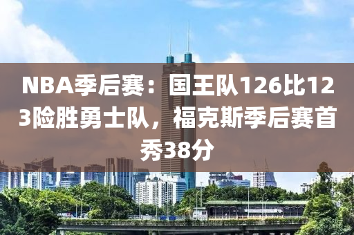 NBA季后賽：國王隊126比123險勝勇士隊，?？怂辜竞筚愂仔?8分