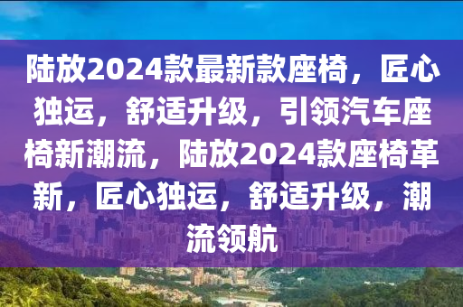 陸放2024款最新款座椅，匠心獨(dú)運(yùn)，舒適升級，引領(lǐng)汽車座椅新潮流，陸放2024款座椅革新，匠心獨(dú)運(yùn)，舒適升級，潮流領(lǐng)航