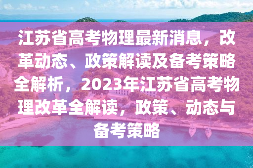 江蘇省高考物理最新消息，改革動(dòng)態(tài)、政策解讀及備考策略全解析，2023年江蘇省高考物理改革全解讀，政策、動(dòng)態(tài)與備考策略