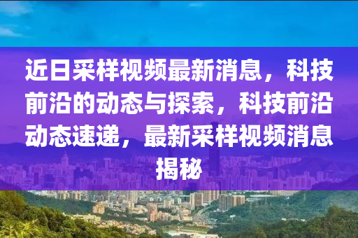 近日采樣視頻最新消息，科技前沿的動態(tài)與探索，科技前沿動態(tài)速遞，最新采樣視頻消息揭秘