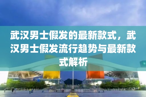 武漢男士假發(fā)的最新款式，武漢男士假發(fā)流行趨勢與最新款式解析