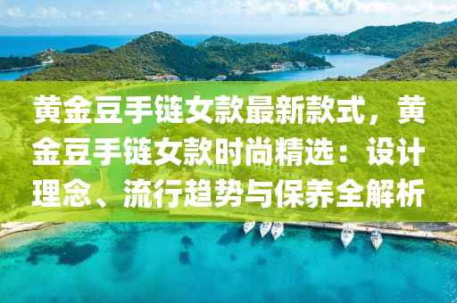 黃金豆手鏈女款最新款式，黃金豆手鏈女款時尚精選：設計理念、流行趨勢與保養(yǎng)全解析