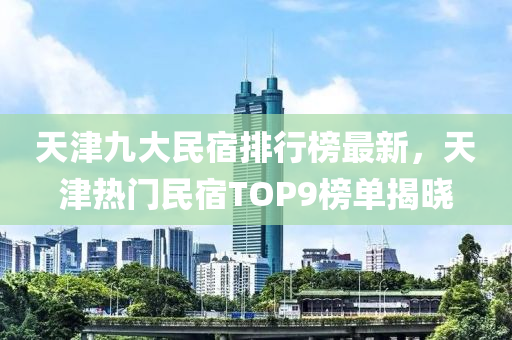 天津九大民宿排行榜最新，天津熱門民宿TOP9榜單揭曉