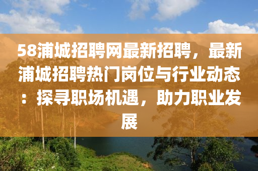 58浦城招聘網(wǎng)最新招聘，最新浦城招聘熱門崗位與行業(yè)動(dòng)態(tài)：探尋職場(chǎng)機(jī)遇，助力職業(yè)發(fā)展