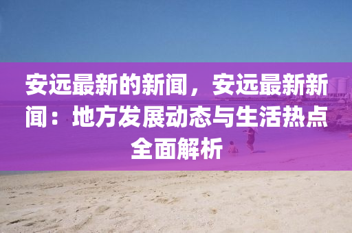 安遠最新的新聞，安遠最新新聞：地方發(fā)展動態(tài)與生活熱點全面解析