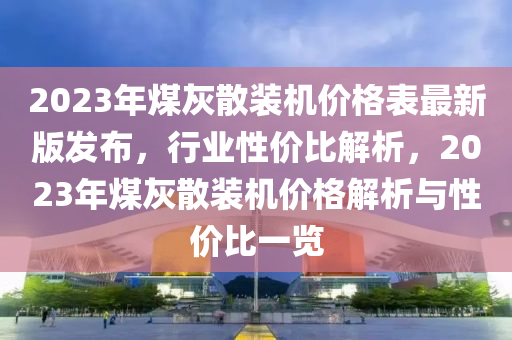 2023年煤灰散裝機價格表最新版發(fā)布，行業(yè)性價比解析，2023年煤灰散裝機價格解析與性價比一覽