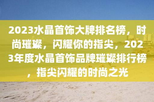 2023水晶首飾大牌排名榜，時尚璀璨，閃耀你的指尖，2023年度水晶首飾品牌璀璨排行榜，指尖閃耀的時尚之光