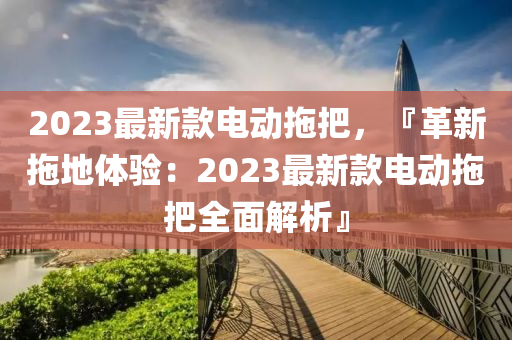 2023最新款電動拖把，『革新拖地體驗：2023最新款電動拖把全面解析』