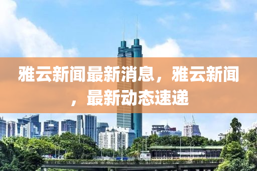 雅云新聞最新消息，雅云新聞，最新動態(tài)速遞