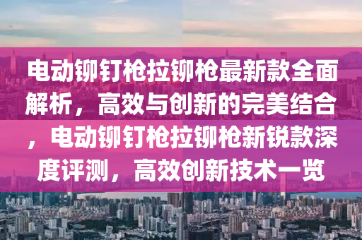 電動鉚釘槍拉鉚槍最新款全面解析，高效與創(chuàng)新的完美結合，電動鉚釘槍拉鉚槍新銳款深度評測，高效創(chuàng)新技術一覽