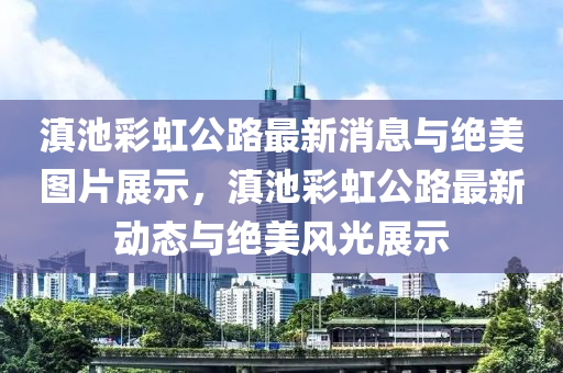 滇池彩虹公路最新消息與絕美圖片展示，滇池彩虹公路最新動(dòng)態(tài)與絕美風(fēng)光展示