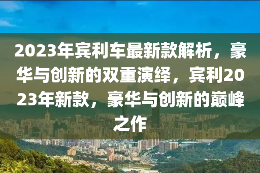 2023年賓利車最新款解析，豪華與創(chuàng)新的雙重演繹，賓利2023年新款，豪華與創(chuàng)新的巔峰之作