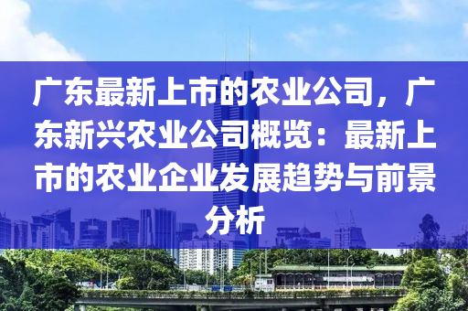 廣東最新上市的農(nóng)業(yè)公司，廣東新興農(nóng)業(yè)公司概覽：最新上市的農(nóng)業(yè)企業(yè)發(fā)展趨勢(shì)與前景分析