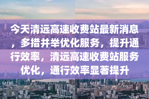 今天清遠高速收費站最新消息，多措并舉優(yōu)化服務，提升通行效率，清遠高速收費站服務優(yōu)化，通行效率顯著提升