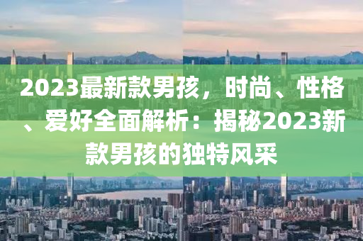 2023最新款男孩，時尚、性格、愛好全面解析：揭秘2023新款男孩的獨特風采