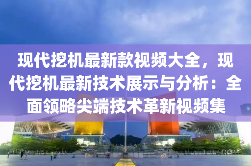 現(xiàn)代挖機最新款視頻大全，現(xiàn)代挖機最新技術(shù)展示與分析：全面領(lǐng)略尖端技術(shù)革新視頻集