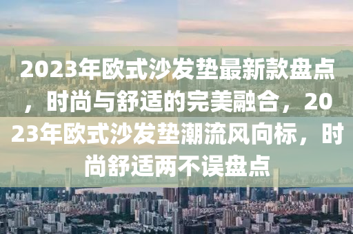 2023年歐式沙發(fā)墊最新款盤(pán)點(diǎn)，時(shí)尚與舒適的完美融合，2023年歐式沙發(fā)墊潮流風(fēng)向標(biāo)，時(shí)尚舒適兩不誤盤(pán)點(diǎn)