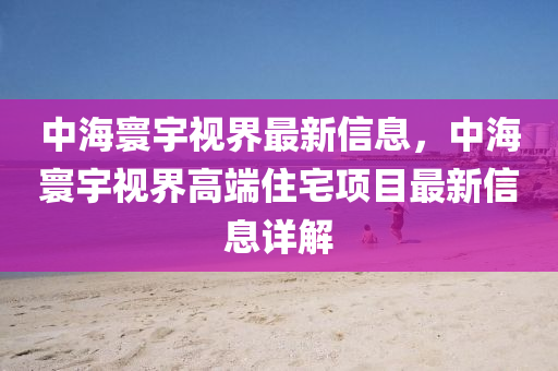 中海寰宇視界最新信息，中海寰宇視界高端住宅項目最新信息詳解