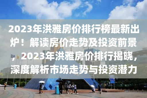 2023年洪雅房價(jià)排行榜最新出爐！解讀房價(jià)走勢及投資前景，2023年洪雅房價(jià)排行揭曉，深度解析市場走勢與投資潛力