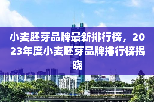 小麥胚芽品牌最新排行榜，2023年度小麥胚芽品牌排行榜揭曉