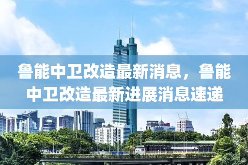 魯能中衛(wèi)改造最新消息，魯能中衛(wèi)改造最新進展消息速遞