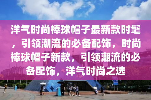 洋氣時尚棒球帽子最新款時髦，引領潮流的必備配飾，時尚棒球帽子新款，引領潮流的必備配飾，洋氣時尚之選