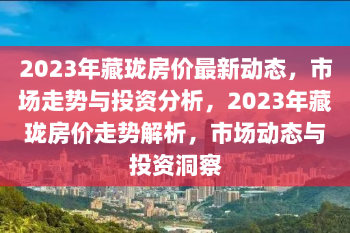 2023年藏瓏房?jī)r(jià)最新動(dòng)態(tài)，市場(chǎng)走勢(shì)與投資分析，2023年藏瓏房?jī)r(jià)走勢(shì)解析，市場(chǎng)動(dòng)態(tài)與投資洞察