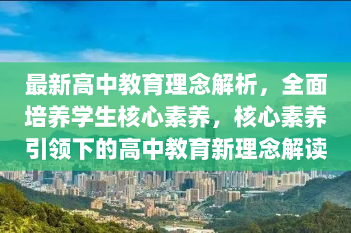 最新高中教育理念解析，全面培養(yǎng)學(xué)生核心素養(yǎng)，核心素養(yǎng)引領(lǐng)下的高中教育新理念解讀