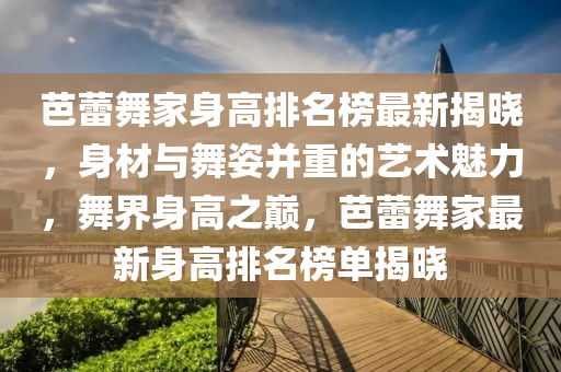 芭蕾舞家身高排名榜最新揭曉，身材與舞姿并重的藝術魅力，舞界身高之巔，芭蕾舞家最新身高排名榜單揭曉