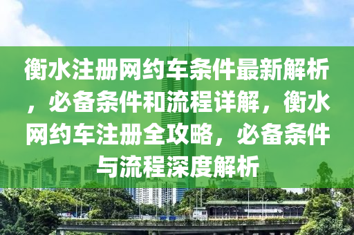 衡水注冊網(wǎng)約車條件最新解析，必備條件和流程詳解，衡水網(wǎng)約車注冊全攻略，必備條件與流程深度解析