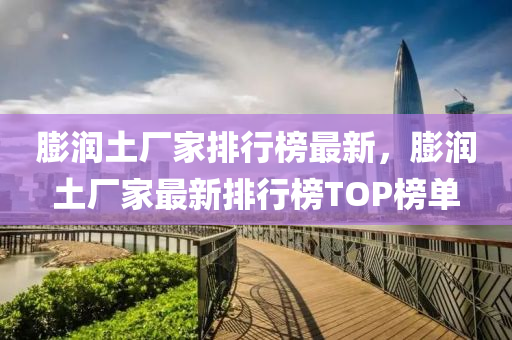 膨潤土廠家排行榜最新，膨潤土廠家最新排行榜TOP榜單