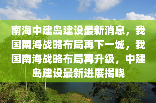 南海中建島建設(shè)最新消息，我國南海戰(zhàn)略布局再下一城，我國南海戰(zhàn)略布局再升級，中建島建設(shè)最新進展揭曉