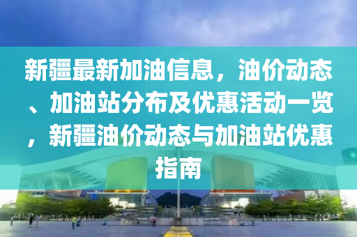 新疆最新加油信息，油價動態(tài)、加油站分布及優(yōu)惠活動一覽，新疆油價動態(tài)與加油站優(yōu)惠指南