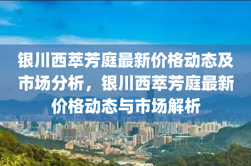 銀川西萃芳庭最新價格動態(tài)及市場分析，銀川西萃芳庭最新價格動態(tài)與市場解析