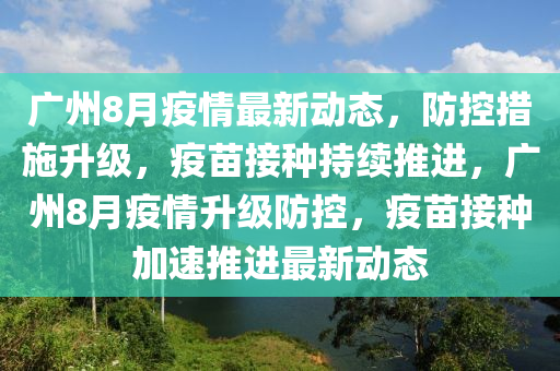 廣州8月疫情最新動態(tài)，防控措施升級，疫苗接種持續(xù)推進，廣州8月疫情升級防控，疫苗接種加速推進最新動態(tài)