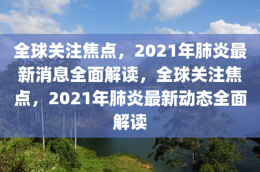 全球關注焦點，2021年肺炎最新消息全面解讀，全球關注焦點，2021年肺炎最新動態(tài)全面解讀