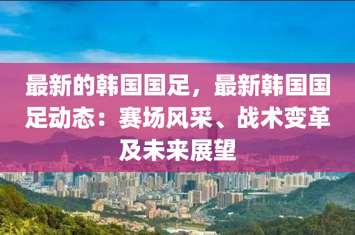 最新的韓國國足，最新韓國國足動態(tài)：賽場風(fēng)采、戰(zhàn)術(shù)變革及未來展望