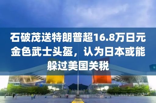 石破茂送特朗普超16.8萬日元金色武士頭盔，認為日本或能躲過美國關稅