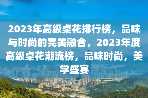 2023年高級桌花排行榜，品味與時尚的完美融合，2023年度高級桌花潮流榜，品味時尚，美學盛宴