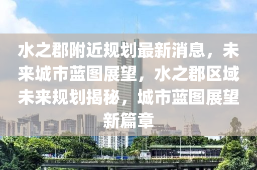 水之郡附近規(guī)劃最新消息，未來(lái)城市藍(lán)圖展望，水之郡區(qū)域未來(lái)規(guī)劃揭秘，城市藍(lán)圖展望新篇章