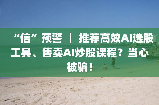 “信”預(yù)警 ｜ 推薦高效AI選股工具、售賣AI炒股課程？當(dāng)心被騙！