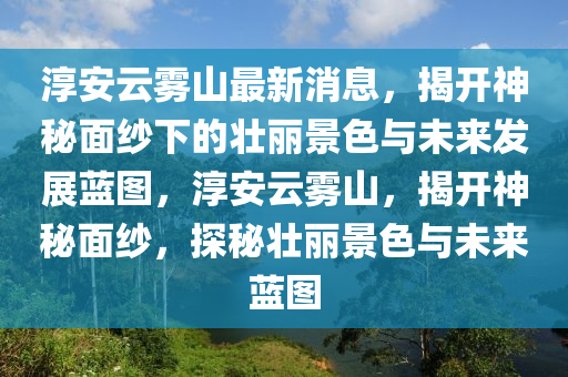 淳安云霧山最新消息，揭開神秘面紗下的壯麗景色與未來發(fā)展藍(lán)圖，淳安云霧山，揭開神秘面紗，探秘壯麗景色與未來藍(lán)圖